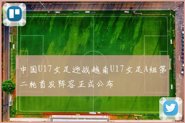 中国U17女足迎战越南U17女足A组第二轮首发阵容正式公布