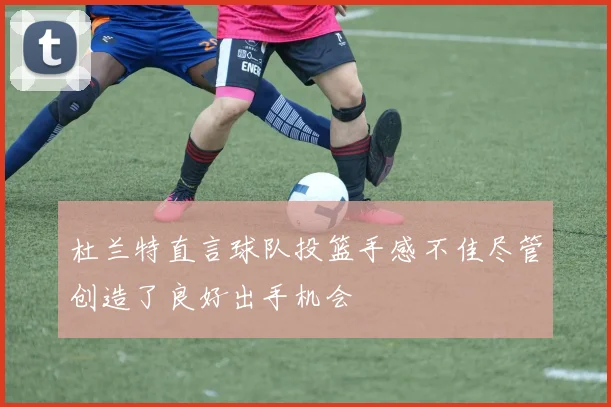 杜兰特直言球队投篮手感不佳尽管创造了良好出手机会