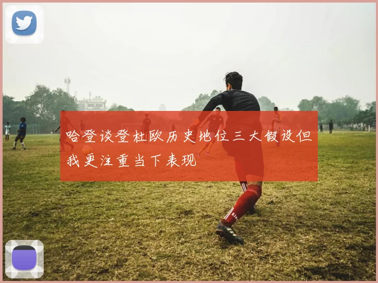 哈登谈登杜欧历史地位三大假设但我更注重当下表现