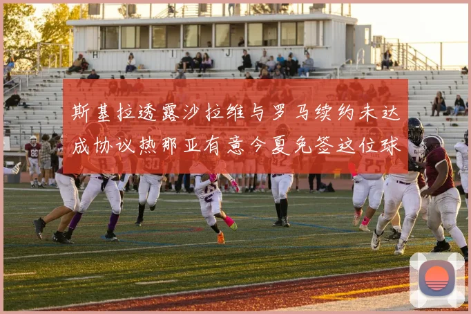 斯基拉透露沙拉维与罗马续约未达成协议热那亚有意今夏免签这位球员