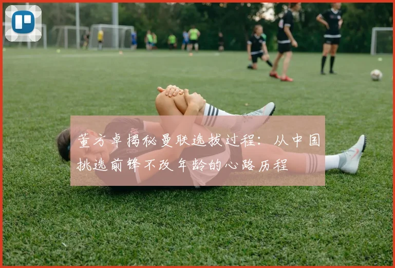 董方卓揭秘曼联选拔过程：从中国挑选前锋不改年龄的心路历程