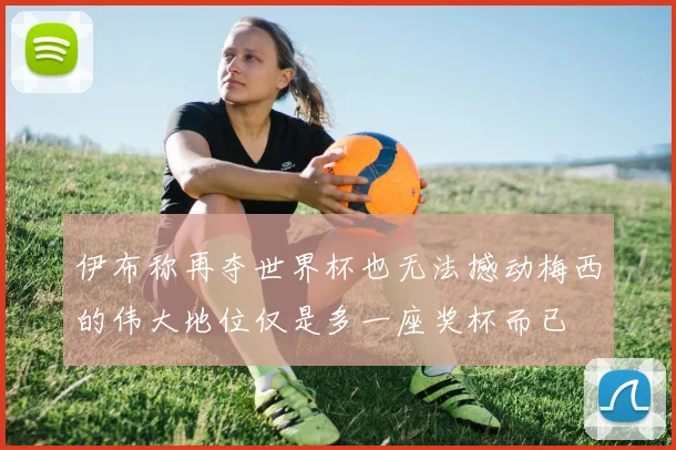 伊布称再夺世界杯也无法撼动梅西的伟大地位仅是多一座奖杯而已