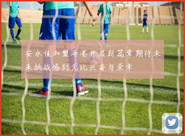 安永佳加盟海港开启新篇章期待未来挑战感到无比兴奋与荣幸