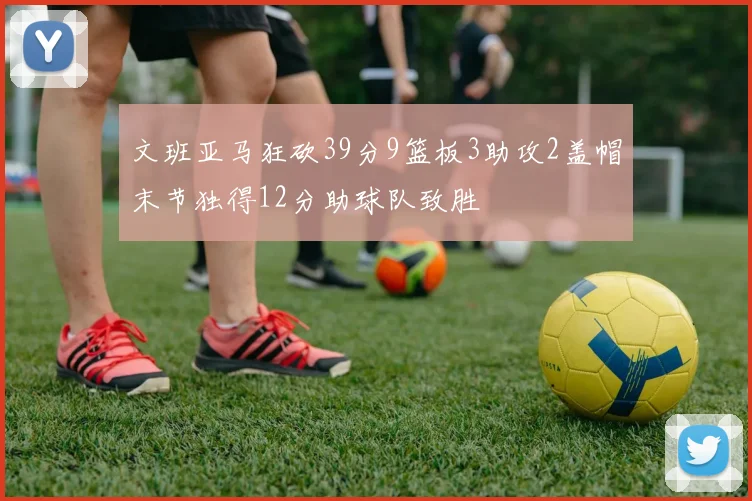 文班亚马狂砍39分9篮板3助攻2盖帽末节独得12分助球队致胜