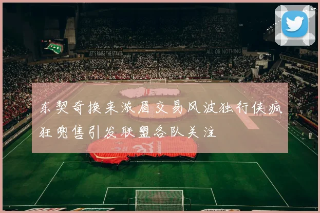 东契奇换来浓眉交易风波独行侠疯狂兜售引发联盟各队关注