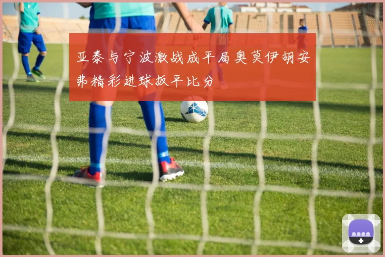 亚泰与宁波激战成平局奥莫伊胡安弗精彩进球扳平比分