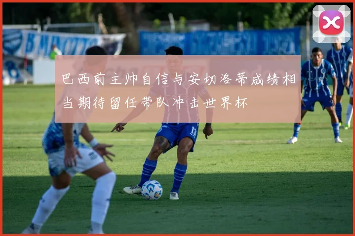巴西前主帅自信与安切洛蒂成绩相当期待留任带队冲击世界杯