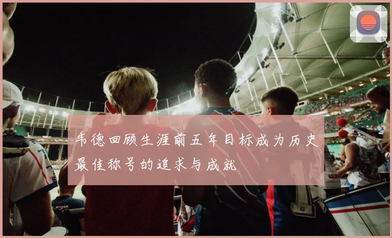 韦德回顾生涯前五年目标成为历史最佳称号的追求与成就
