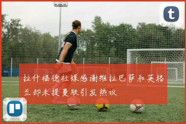 拉什福德社媒感谢维拉巴萨和英格兰却未提曼联引发热议