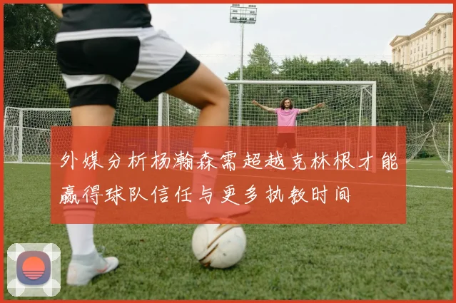 外媒分析杨瀚森需超越克林根才能赢得球队信任与更多执教时间