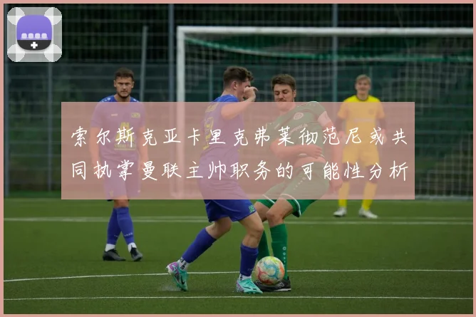 索尔斯克亚卡里克弗莱彻范尼或共同执掌曼联主帅职务的可能性分析
