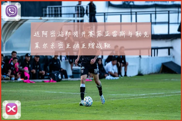 迈阿密站即将开赛苏亚雷斯与勒克莱尔亲密互动互赠战靴