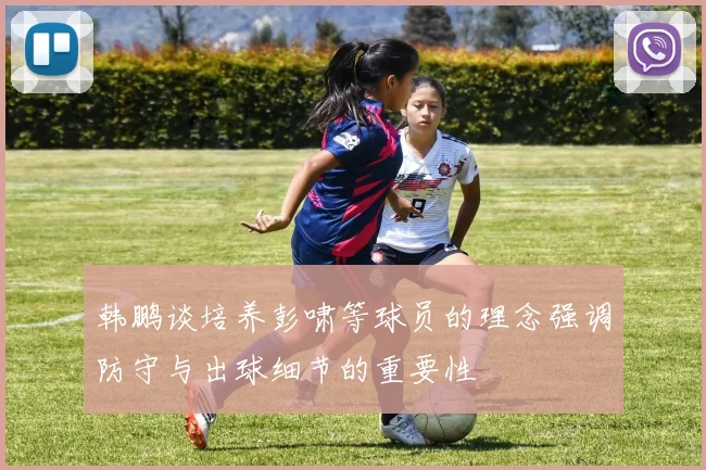 韩鹏谈培养彭啸等球员的理念强调防守与出球细节的重要性