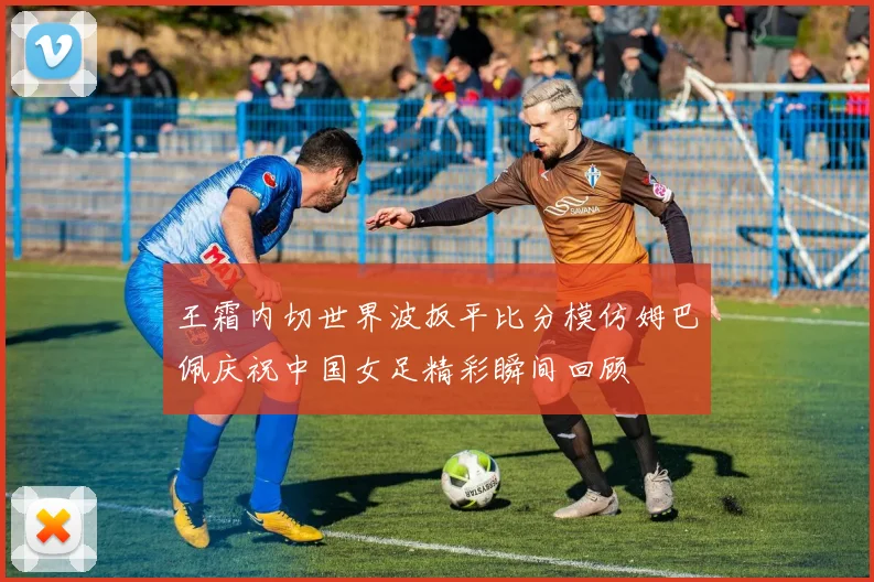 王霜内切世界波扳平比分模仿姆巴佩庆祝中国女足精彩瞬间回顾