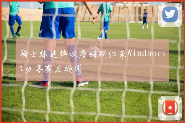 骑士球迷热议詹姆斯归来Windhorst分享赛后趣闻