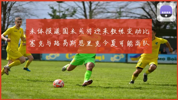 米体报道国米或将迎来教练变动比塞克与路易斯恩里克今夏可能离队