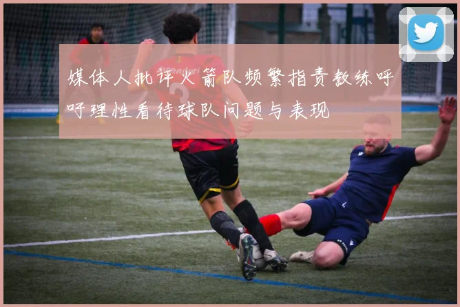 媒体人批评火箭队频繁指责教练呼吁理性看待球队问题与表现